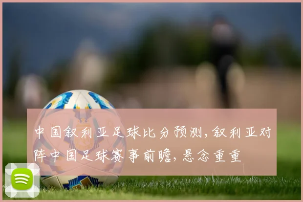 中国叙利亚足球比分预测,叙利亚对阵中国足球赛事前瞻,悬念重重