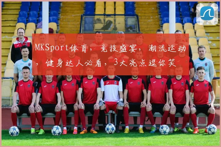 MKSport体育，竞技盛宴，潮流运动，健身达人必看，3大亮点逗你笑