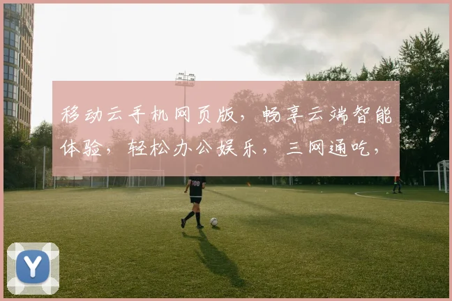 移动云手机网页版，畅享云端智能体验，轻松办公娱乐，三网通吃，一触即达，畅快生活