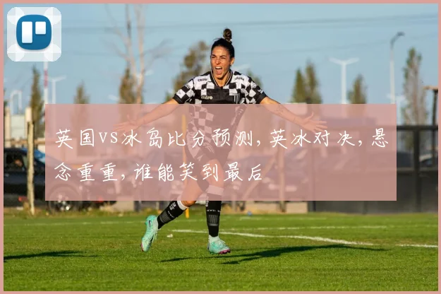 英国vs冰岛比分预测,英冰对决,悬念重重,谁能笑到最后