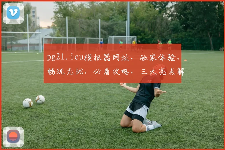 pg21.icu模拟器网址，独家体验，畅玩无忧，必看攻略，三大亮点解析，不容错过