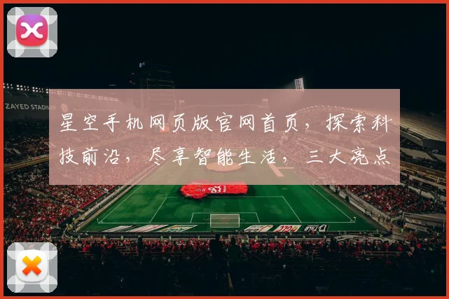 星空手机网页版官网首页，探索科技前沿，尽享智能生活，三大亮点，一网打尽