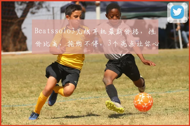 Beatssolo3无线耳机最新价格，性价比高，抢购不停，3个亮点让你心动不已，错过等一年