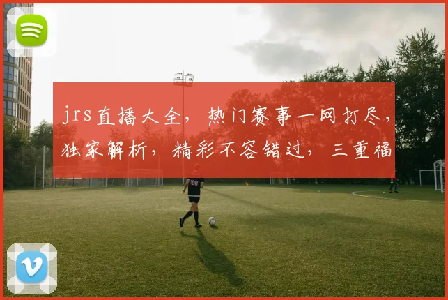 jrs直播大全，热门赛事一网打尽，独家解析，精彩不容错过，三重福利等你来